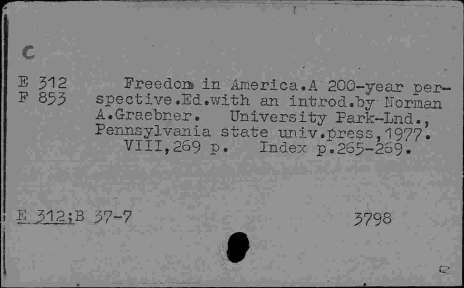 ﻿E 312 Freedon* in America.A 200-year per
F 853 spective.Ed.with an introd.by Norman
A.Graebner. University Park-Lnd., Pennsylvania state univ.press 1977.
VIII,269 p. Index p.265-269.
E 312;B 37-7
5798